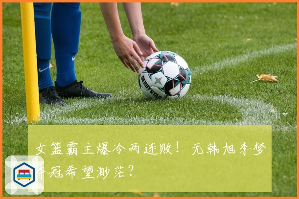 女篮霸主爆冷两连败！无韩旭李梦夺冠希望渺茫？