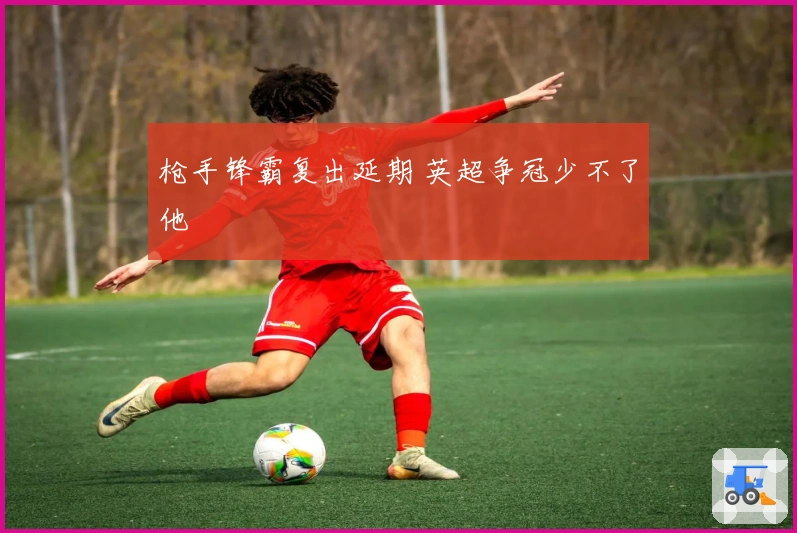 枪手锋霸复出延期 英超争冠少不了他