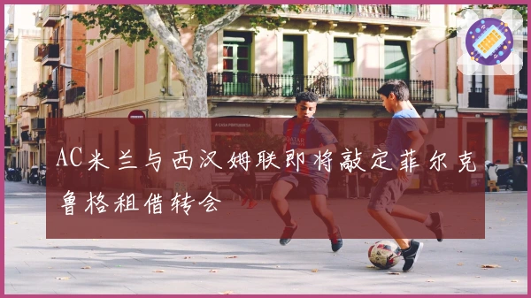 AC米兰与西汉姆联即将敲定菲尔克鲁格租借转会