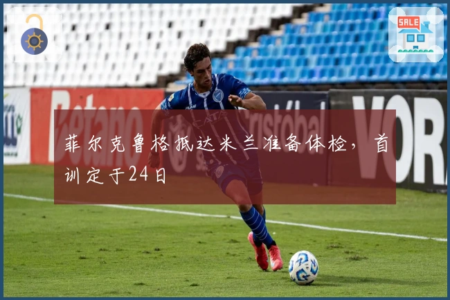 菲尔克鲁格抵达米兰准备体检，首训定于24日