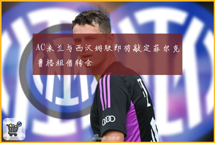 AC米兰与西汉姆联即将敲定菲尔克鲁格租借转会