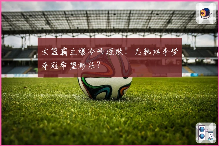 女篮霸主爆冷两连败！无韩旭李梦夺冠希望渺茫？