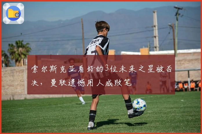 索尔斯克亚看好的3位未来之星被否决，曼联遗憾用人成败笔