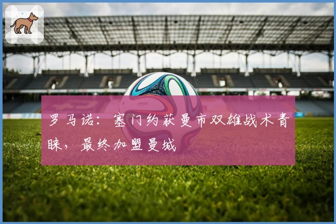 罗马诺：塞门约获曼市双雄战术青睐，最终加盟曼城