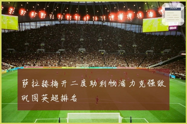 萨拉赫梅开二度助利物浦力克强敌巩固英超排名