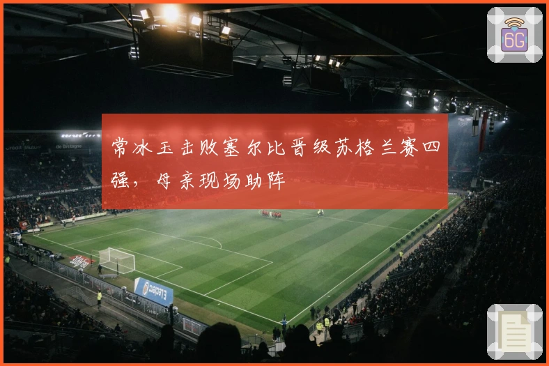 常冰玉击败塞尔比晋级苏格兰赛四强，母亲现场助阵