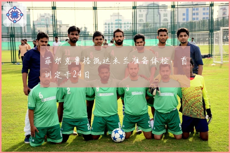 菲尔克鲁格抵达米兰准备体检，首训定于24日