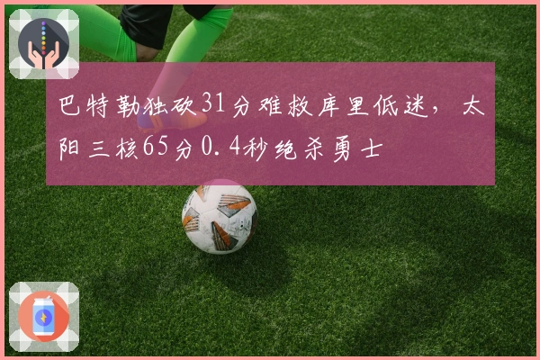 巴特勒独砍31分难救库里低迷，太阳三核65分0.4秒绝杀勇士