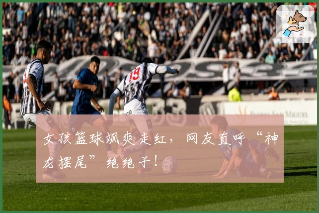 女孩篮球飒爽走红，网友直呼“神龙摆尾”绝绝子！